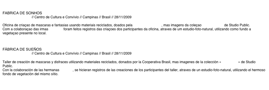 

FABRICA DE SONHOS 
Cooperativa Brasil // Centro de Cultura e Convívio // Campinas // Brasil // 28/11/2009

Oficina de criaçao de mascaras e fantasias usando materiais reciclados, doados pela Cooperativa Brasil, mas imagens da coleçao «Mascarade» de Studio Public.
Com a colaboraçao das irmas NSISTA, foram feitos registros das criaçoes dos participantes da oficina, atraves de um estudio-foto-natural, utilizando como fundo a vegetaçao presente no local.



FÁBRICA DE SUEÑOS
Cooperativa Brasil // Centro de Cultura e Convívio // Campinas // Brasil // 28/11/2009

Taller de creación de mascaras y disfraces utilizando materiales reciclados, donados por la Cooperativa Brasil, mas imagenes de la colección «Mascarade» de Studio Public.
Con la colaboración de las hermanas NSISTA, se hicieran registros de las creaciones de los participantes del taller, atraves de un estudio-foto-natural, utilizando el hermoso fondo de vegetación del mismo sítio.

