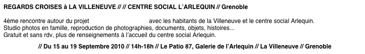 REGARDS CROISES à LA VILLENEUVE // // CENTRE SOCIAL L’ARLEQUIN // Grenoble
4ème rencontre autour du projet « Regards croisés « avec les habitants de la Villeneuve et le centre social Arlequin.
Studio photos en famille, reproduction de photographies, documents, objets, histoires...
Gratuit et sans rdv, plus de renseignements à l’accueil du centre social Arlequin.
Programme // Du 15 au 19 Septembre 2010 // 14h-18h // Le Patio 87, Galerie de l’Arlequin // La Villeneuve // Grenoble